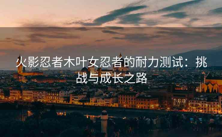 火影忍者木叶女忍者的耐力测试：挑战与成长之路