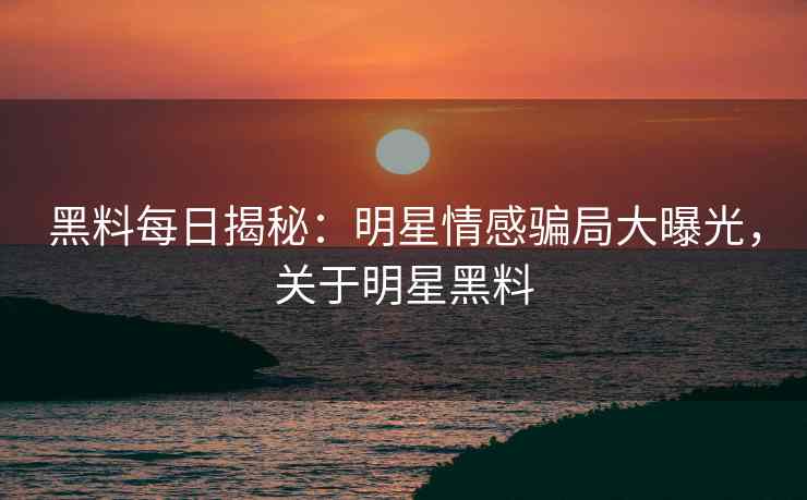 黑料每日揭秘：明星情感骗局大曝光，关于明星黑料