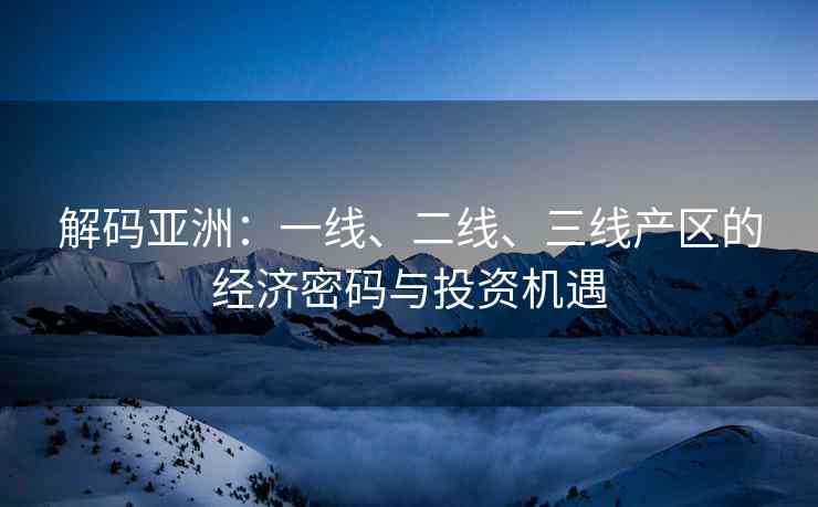 解码亚洲：一线、二线、三线产区的经济密码与投资机遇