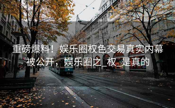 重磅爆料！娱乐圈权色交易真实内幕被公开，娱乐圈之_权_是真的