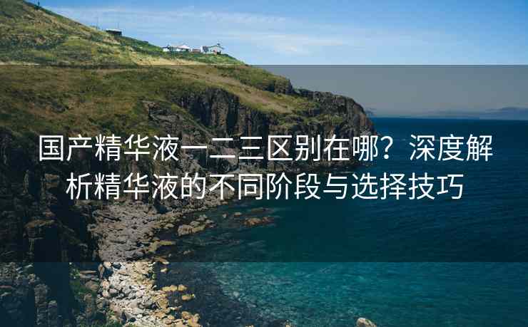 国产精华液一二三区别在哪？深度解析精华液的不同阶段与选择技巧