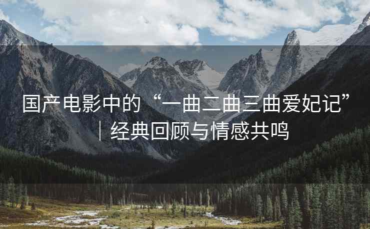 国产电影中的“一曲二曲三曲爱妃记”│经典回顾与情感共鸣