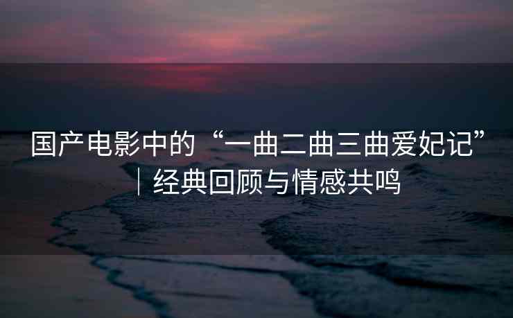 国产电影中的“一曲二曲三曲爱妃记”│经典回顾与情感共鸣