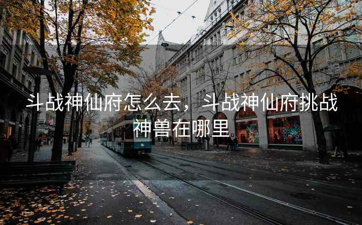 斗战神仙府怎么去，斗战神仙府挑战神兽在哪里