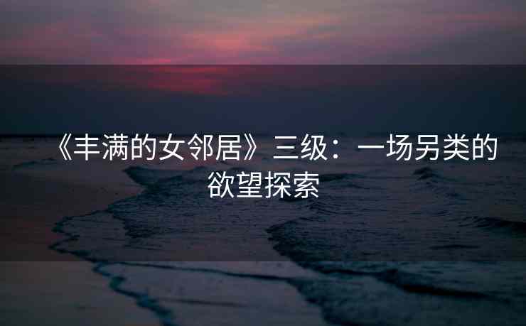 《丰满的女邻居》三级：一场另类的欲望探索