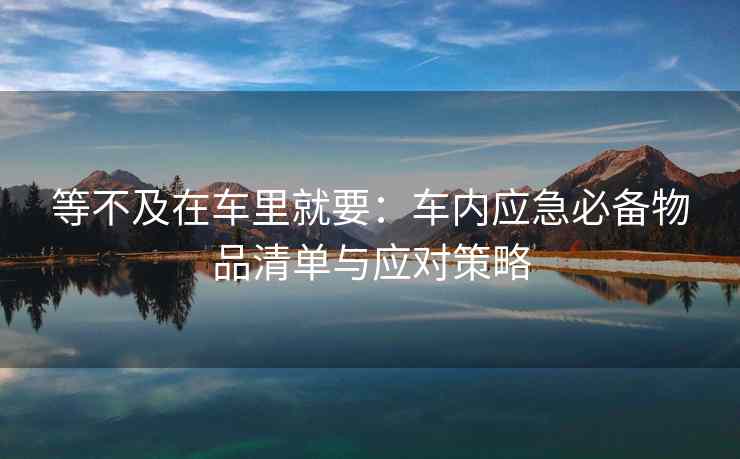 等不及在车里就要：车内应急必备物品清单与应对策略