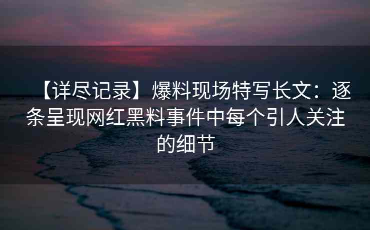 【详尽记录】爆料现场特写长文：逐条呈现网红黑料事件中每个引人关注的细节