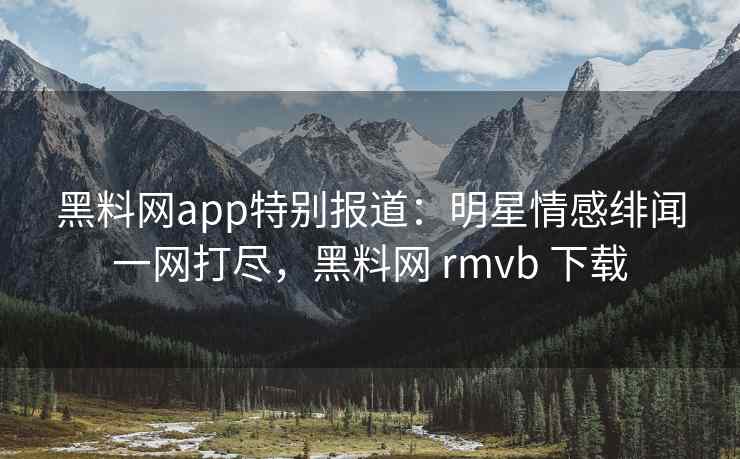 黑料网app特别报道：明星情感绯闻一网打尽，黑料网 rmvb 下载