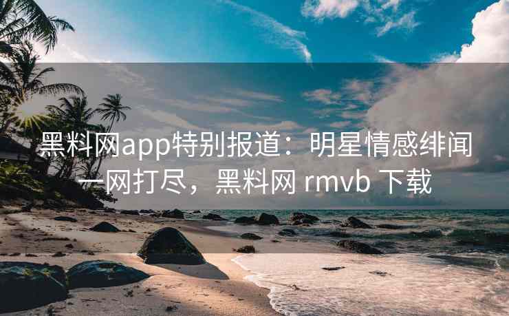 黑料网app特别报道：明星情感绯闻一网打尽，黑料网 rmvb 下载