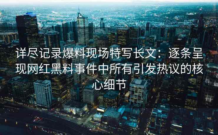 详尽记录爆料现场特写长文：逐条呈现网红黑料事件中所有引发热议的核心细节