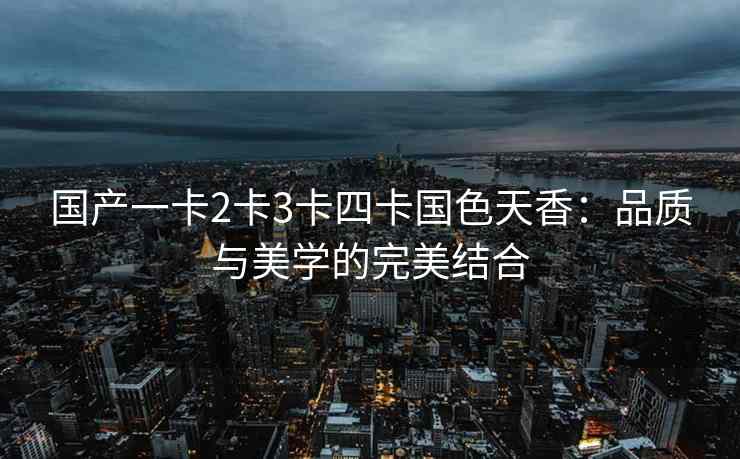 国产一卡2卡3卡四卡国色天香：品质与美学的完美结合