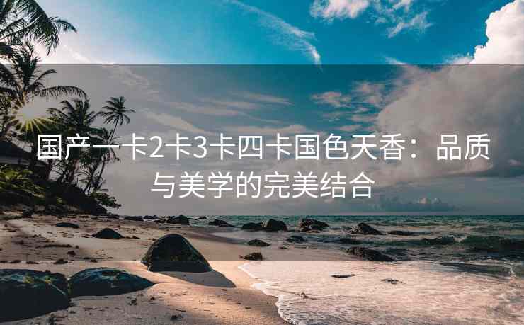 国产一卡2卡3卡四卡国色天香：品质与美学的完美结合