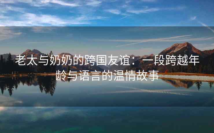 老太与奶奶的跨国友谊：一段跨越年龄与语言的温情故事