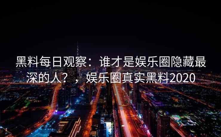 黑料每日观察：谁才是娱乐圈隐藏最深的人？，娱乐圈真实黑料2020