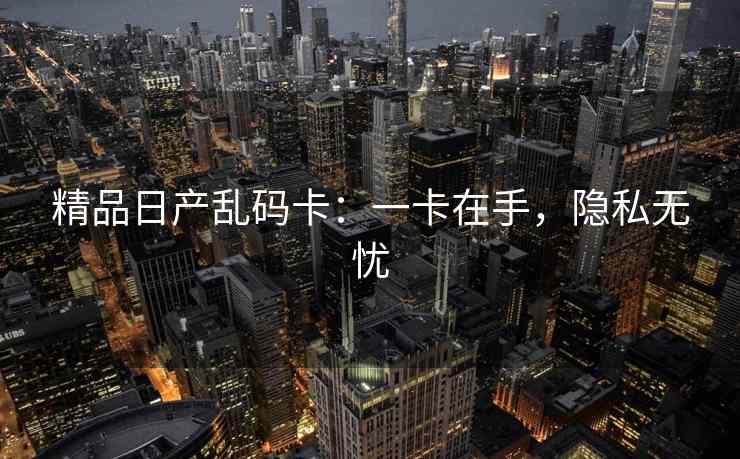 精品日产乱码卡：一卡在手，隐私无忧