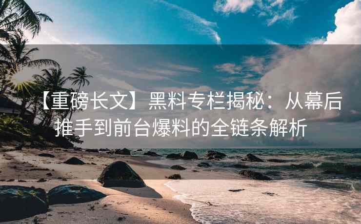 【重磅长文】黑料专栏揭秘：从幕后推手到前台爆料的全链条解析