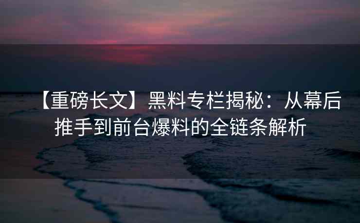 【重磅长文】黑料专栏揭秘：从幕后推手到前台爆料的全链条解析