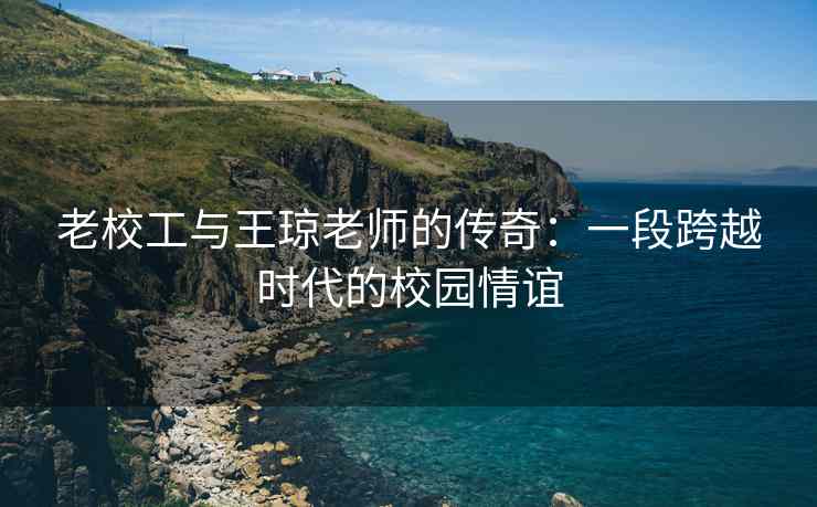 老校工与王琼老师的传奇：一段跨越时代的校园情谊