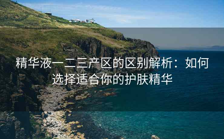 精华液一二三产区的区别解析：如何选择适合你的护肤精华