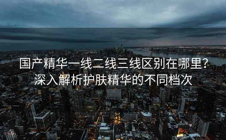 国产精华一线二线三线区别在哪里？深入解析护肤精华的不同档次