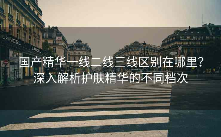 国产精华一线二线三线区别在哪里？深入解析护肤精华的不同档次