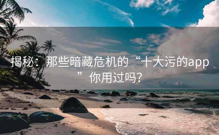 揭秘：那些暗藏危机的“十大污的app”你用过吗？
