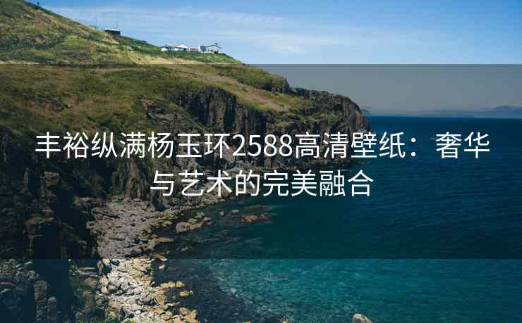 丰裕纵满杨玉环2588高清壁纸：奢华与艺术的完美融合