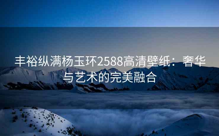 丰裕纵满杨玉环2588高清壁纸：奢华与艺术的完美融合