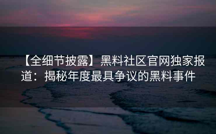 【全细节披露】黑料社区官网独家报道：揭秘年度最具争议的黑料事件