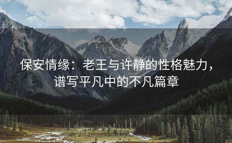 保安情缘：老王与许静的性格魅力，谱写平凡中的不凡篇章