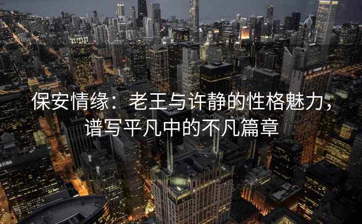 保安情缘：老王与许静的性格魅力，谱写平凡中的不凡篇章